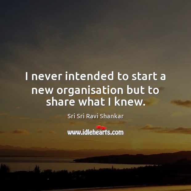 I never intended to start a new organisation but to share what I knew. Sri Sri Ravi Shankar Picture Quote