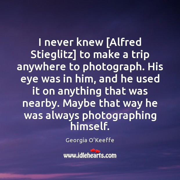 I never knew [Alfred Stieglitz] to make a trip anywhere to photograph. Georgia O’Keeffe Picture Quote