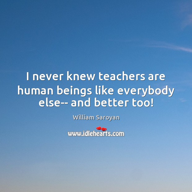 I never knew teachers are human beings like everybody else– and better too! William Saroyan Picture Quote