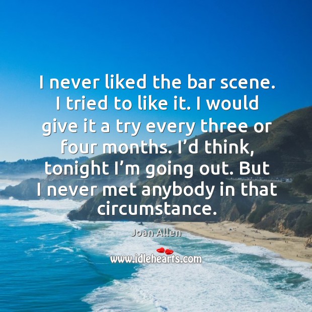 I never liked the bar scene. I tried to like it. I would give it a try every three or four months. Joan Allen Picture Quote