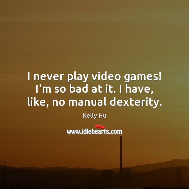 I never play video games! I’m so bad at it. I have, like, no manual dexterity. 