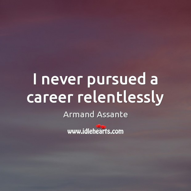 I never pursued a career relentlessly 