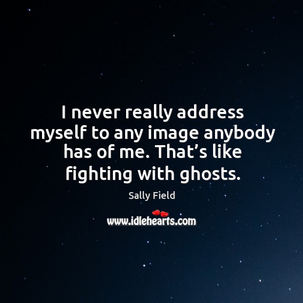 I never really address myself to any image anybody has of me. That’s like fighting with ghosts. Sally Field Picture Quote