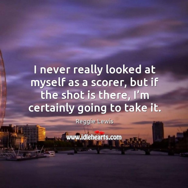 I never really looked at myself as a scorer, but if the shot is there, I’m certainly going to take it. Reggie Lewis Picture Quote