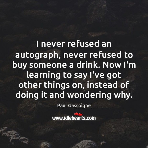 I never refused an autograph, never refused to buy someone a drink. 