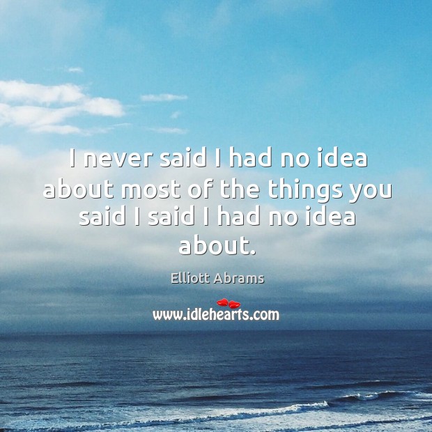 I never said I had no idea about most of the things you said I said I had no idea about. Elliott Abrams Picture Quote
