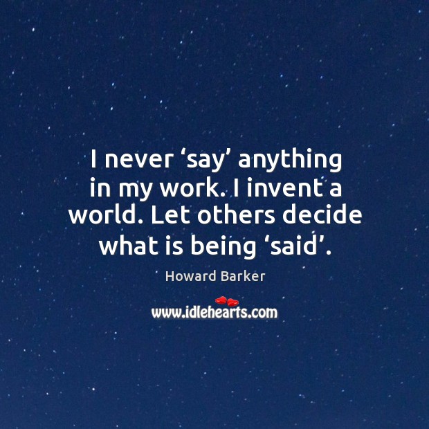 I never ‘say’ anything in my work. I invent a world. Let others decide what is being ‘said’. Howard Barker Picture Quote