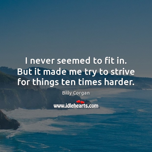 I never seemed to fit in. But it made me try to strive for things ten times harder. Billy Corgan Picture Quote