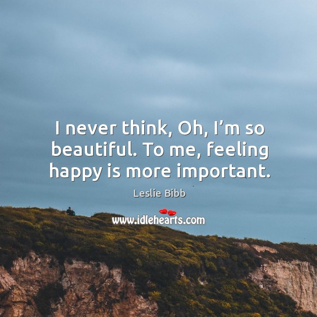 I never think, oh, I’m so beautiful. To me, feeling happy is more important. Leslie Bibb Picture Quote