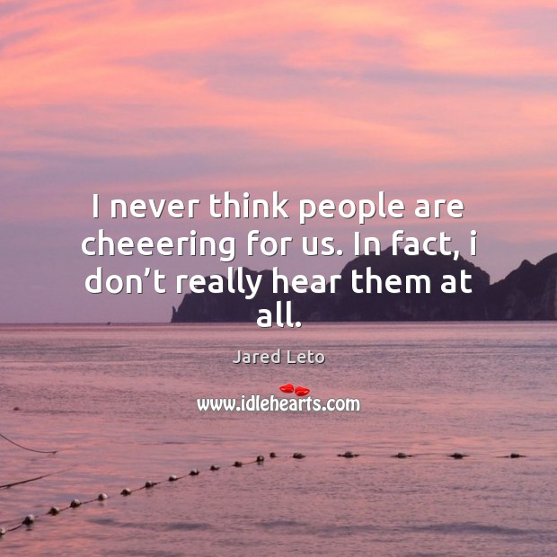 I never think people are cheeering for us. In fact, i don’t really hear them at all. Jared Leto Picture Quote