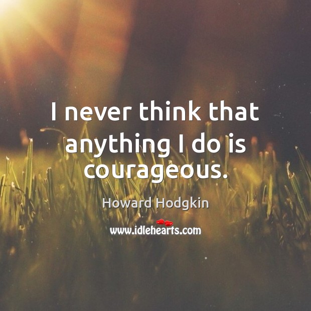 I never think that anything I do is courageous. Howard Hodgkin Picture Quote