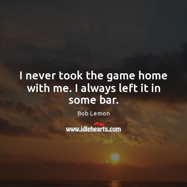 I never took the game home with me. I always left it in some bar. Bob Lemon Picture Quote