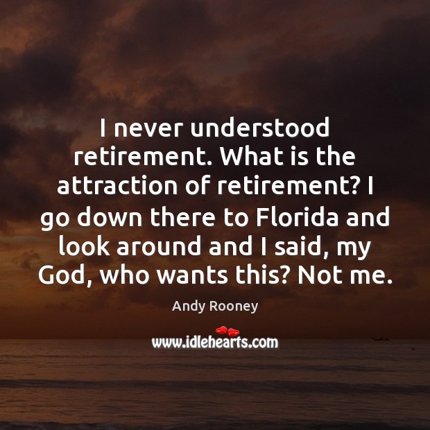 I never understood retirement. What is the attraction of retirement? I go 