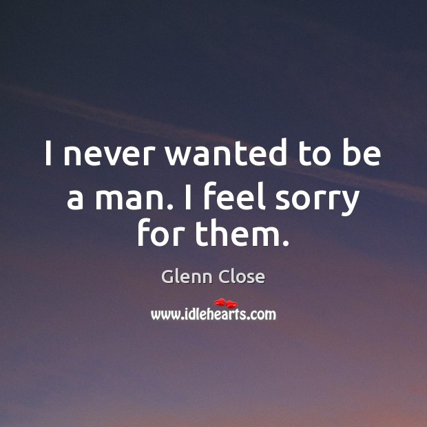 I never wanted to be a man. I feel sorry for them. Glenn Close Picture Quote