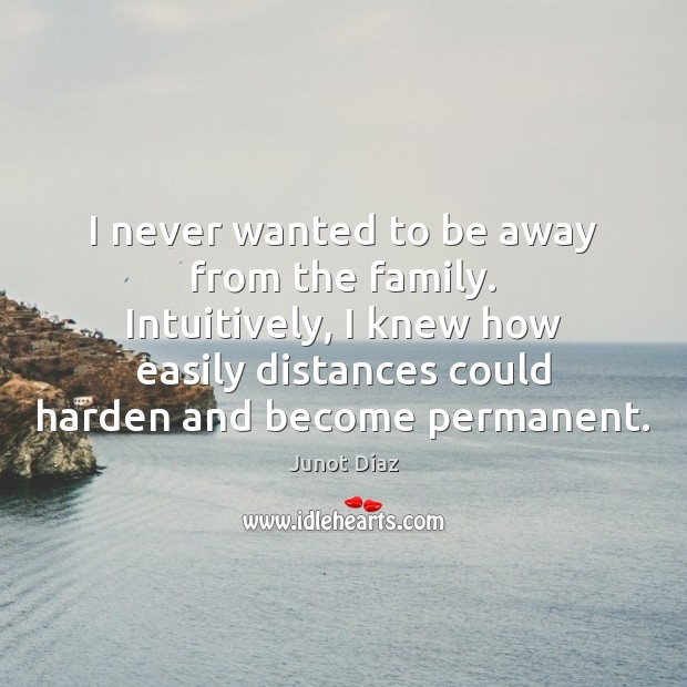 I never wanted to be away from the family. Intuitively, I knew Junot Diaz Picture Quote