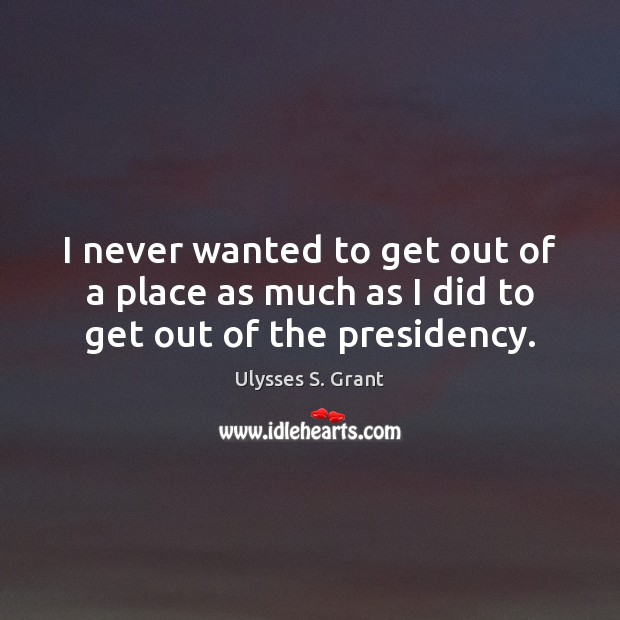 I never wanted to get out of a place as much as I did to get out of the presidency. Ulysses S. Grant Picture Quote