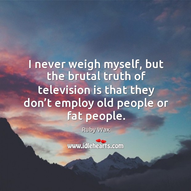 I never weigh myself, but the brutal truth of television is that they don’t employ old people or fat people. Ruby Wax Picture Quote