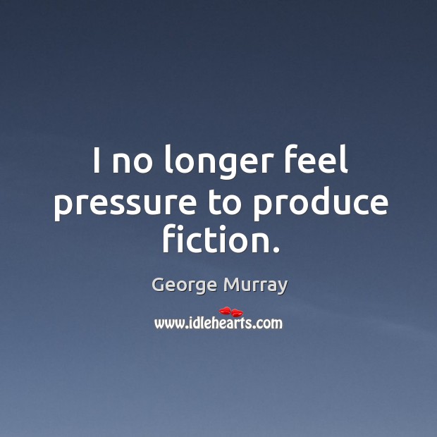 I no longer feel pressure to produce fiction. George Murray Picture Quote