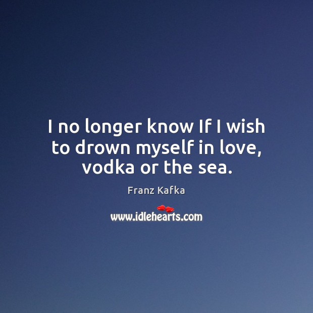 I no longer know If I wish to drown myself in love, vodka or the sea. Franz Kafka Picture Quote