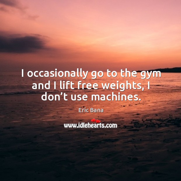 I occasionally go to the gym and I lift free weights, I don’t use machines. Eric Bana Picture Quote