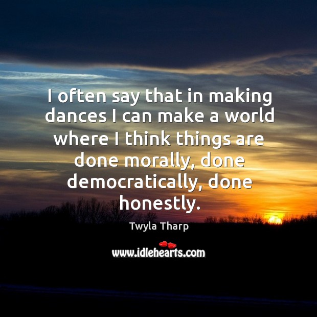 I often say that in making dances I can make a world where I think things are done morally Twyla Tharp Picture Quote