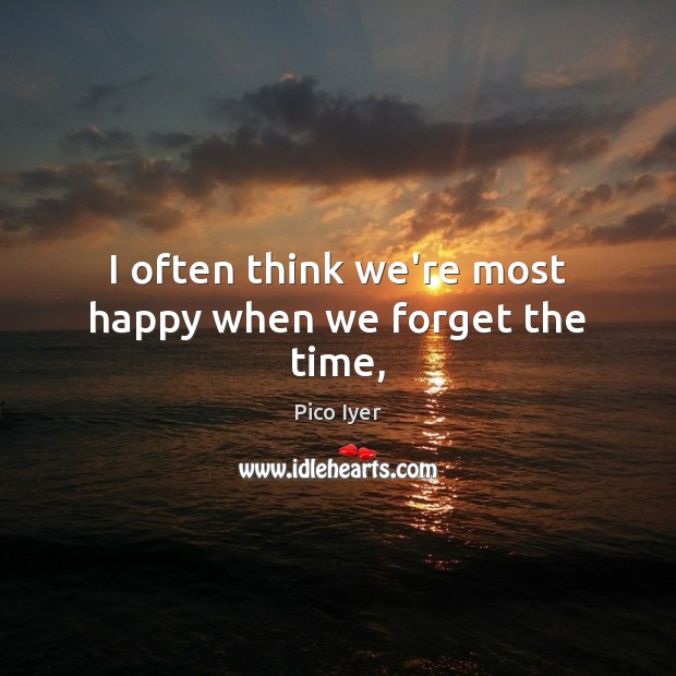 I often think we’re most happy when we forget the time, Pico Iyer Picture Quote