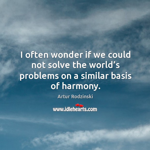 I often wonder if we could not solve the world’s problems on a similar basis of harmony. Image