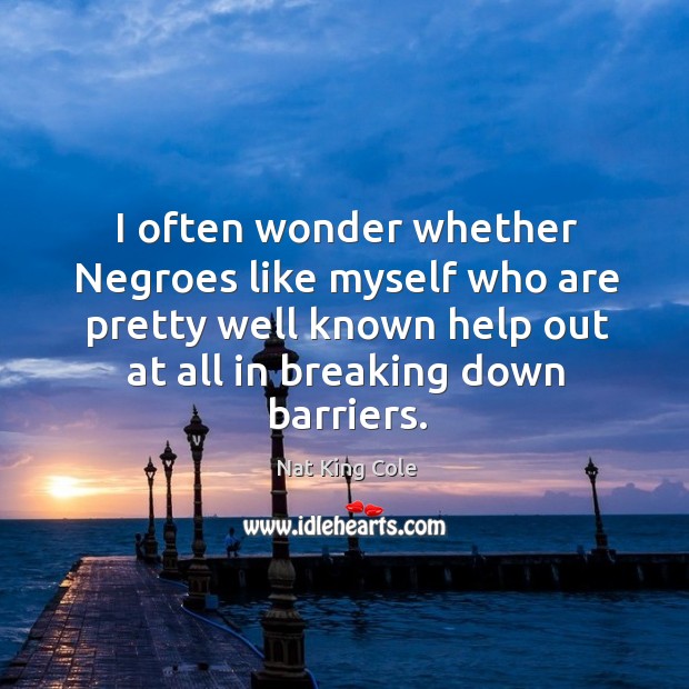 I often wonder whether negroes like myself who are pretty well known help out at all in breaking down barriers. Nat King Cole Picture Quote