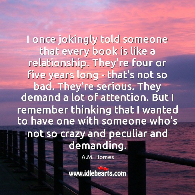 I once jokingly told someone that every book is like a relationship. A.M. Homes Picture Quote