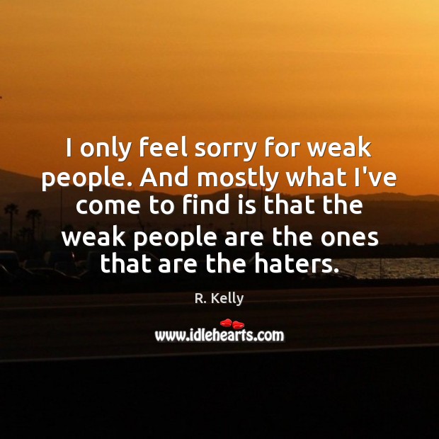 I only feel sorry for weak people. And mostly what I’ve come Image