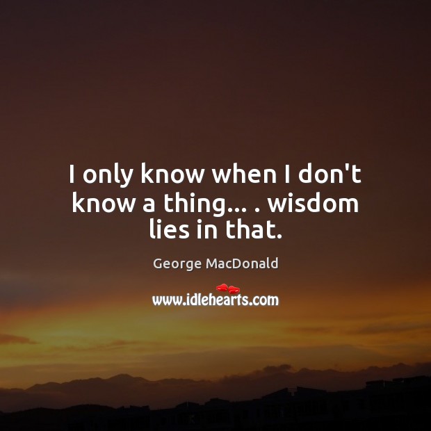 I only know when I don’t know a thing… . wisdom lies in that. George MacDonald Picture Quote