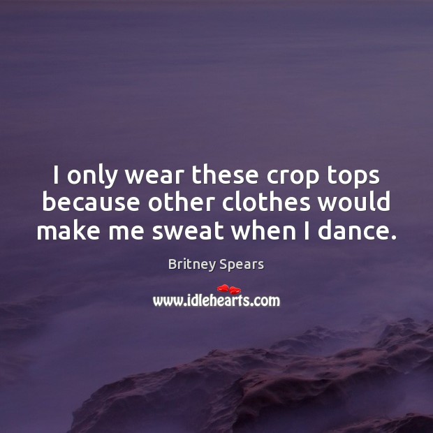 I only wear these crop tops because other clothes would make me sweat when I dance. Britney Spears Picture Quote