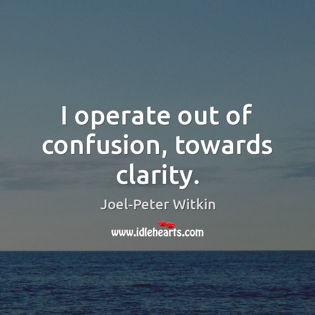 I operate out of confusion, towards clarity. Image