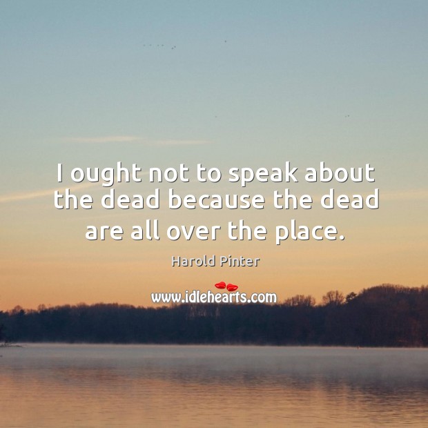 I ought not to speak about the dead because the dead are all over the place. Harold Pinter Picture Quote