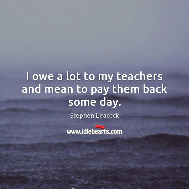 I owe a lot to my teachers and mean to pay them back some day. Stephen Leacock Picture Quote