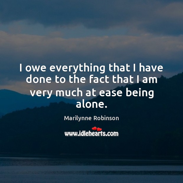 I owe everything that I have done to the fact that I am very much at ease being alone. Marilynne Robinson Picture Quote