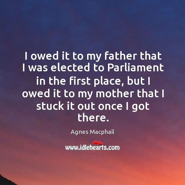 I owed it to my father that I was elected to parliament in the first place, but I owed it to my Agnes Macphail Picture Quote