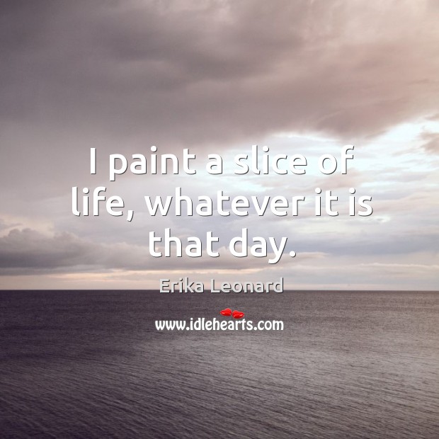 I paint a slice of life, whatever it is that day. Erika Leonard Picture Quote