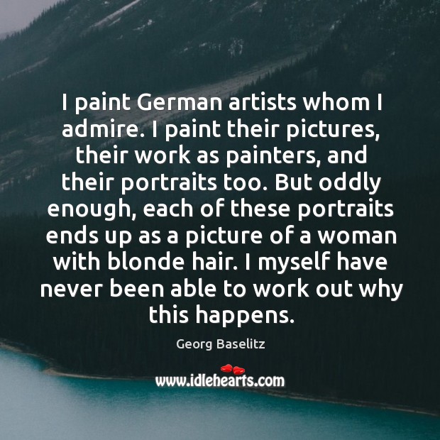 I paint german artists whom I admire. I paint their pictures, their work as painters Georg Baselitz Picture Quote