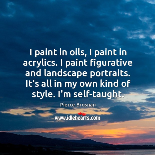 I paint in oils, I paint in acrylics. I paint figurative and Pierce Brosnan Picture Quote