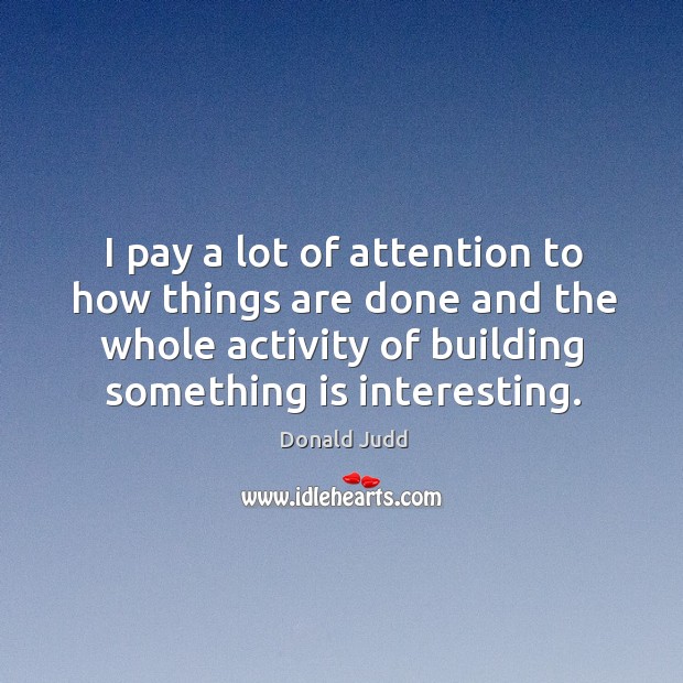 I pay a lot of attention to how things are done and the whole activity of building something is interesting. Donald Judd Picture Quote