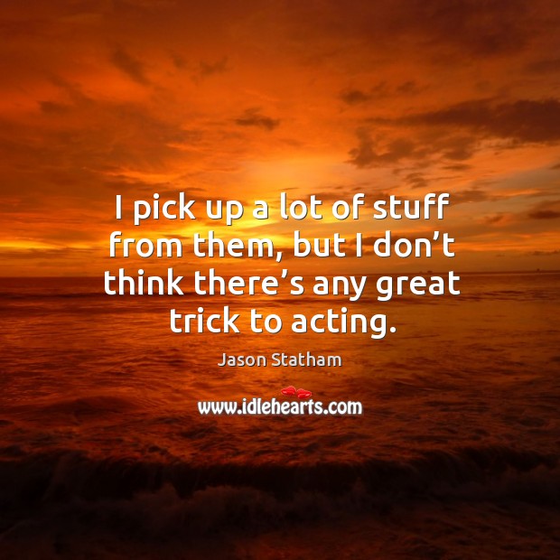 I pick up a lot of stuff from them, but I don’t think there’s any great trick to acting. Jason Statham Picture Quote