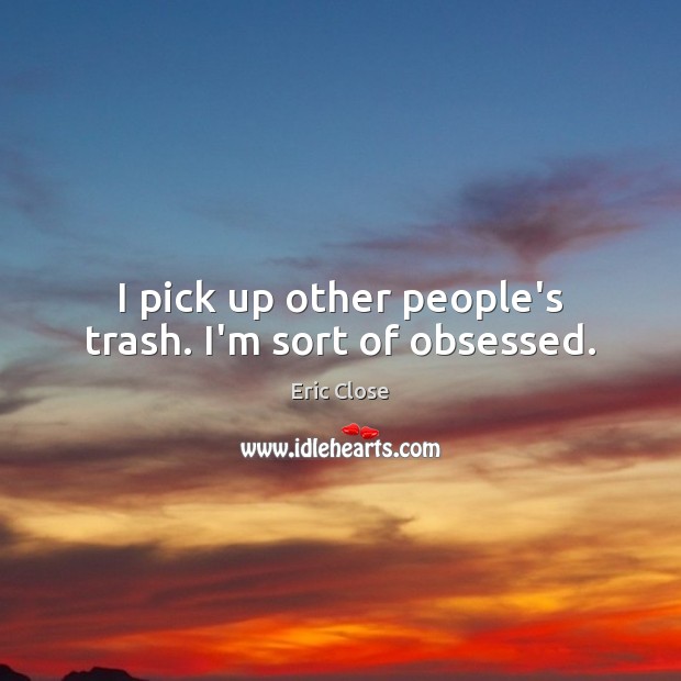 I pick up other people’s trash. I’m sort of obsessed. Eric Close Picture Quote