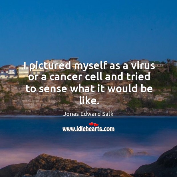 I pictured myself as a virus or a cancer cell and tried to sense what it would be like. Jonas Edward Salk Picture Quote