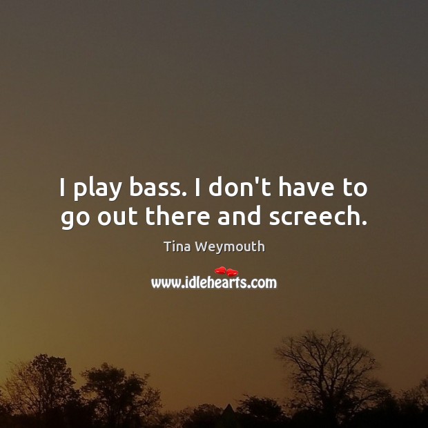 I play bass. I don’t have to go out there and screech. Tina Weymouth Picture Quote