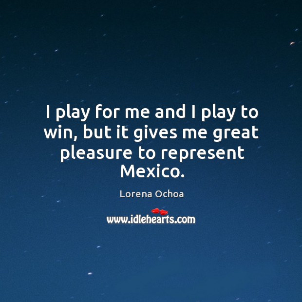I play for me and I play to win, but it gives me great pleasure to represent Mexico. Lorena Ochoa Picture Quote