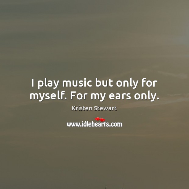 I play music but only for myself. For my ears only. Kristen Stewart Picture Quote
