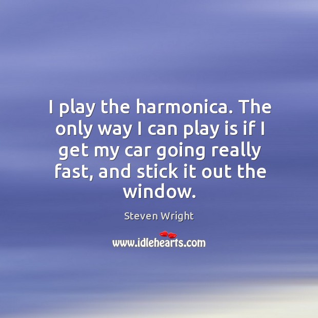 I play the harmonica. The only way I can play is if I get my car going really fast, and stick it out the window. Image