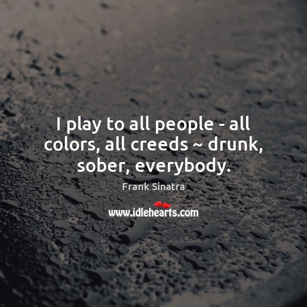 I play to all people – all colors, all creeds ~ drunk, sober, everybody. 