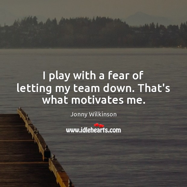 I play with a fear of letting my team down. That’s what motivates me. 